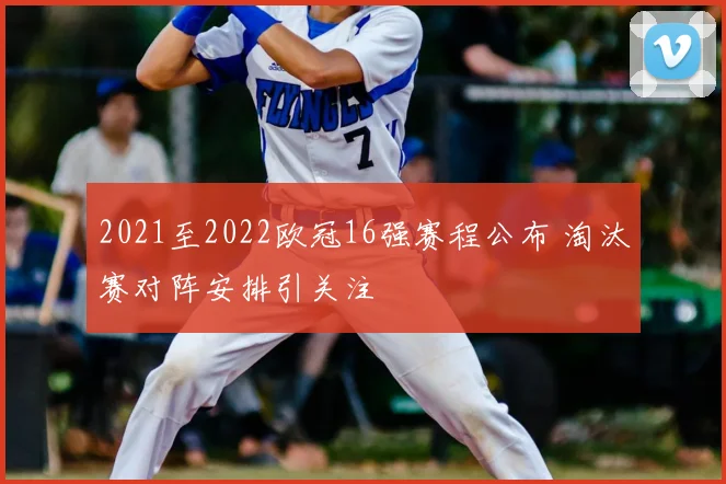 2021至2022欧冠16强赛程公布 淘汰赛对阵安排引关注